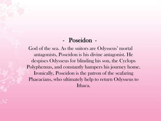 - Poseidon -
God of the sea. As the suitors are Odysseus’ mortal
antagonists, Poseidon is his divine antagonist. He
despises Odysseus for blinding his son, the Cyclops
Polyphemus, and constantly hampers his journey home.
Ironically, Poseidon is the patron of the seafaring
Phaeacians, who ultimately help to return Odysseus to
Ithaca.
 