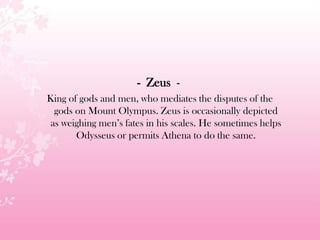 - Zeus -
King of gods and men, who mediates the disputes of the
gods on Mount Olympus. Zeus is occasionally depicted
as weighing men’s fates in his scales. He sometimes helps
Odysseus or permits Athena to do the same.
 