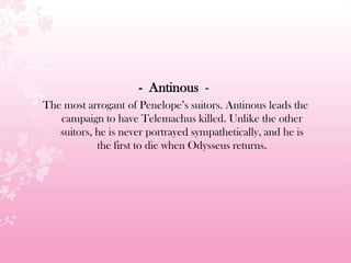 - Antinous -
The most arrogant of Penelope’s suitors. Antinous leads the
campaign to have Telemachus killed. Unlike the other
suitors, he is never portrayed sympathetically, and he is
the first to die when Odysseus returns.
 