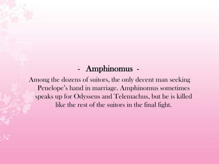 - Amphinomus -
Among the dozens of suitors, the only decent man seeking
Penelope’s hand in marriage. Amphinomus sometimes
speaks up for Odysseus and Telemachus, but he is killed
like the rest of the suitors in the final fight.
 