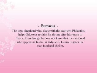 - Eumaeus -
The loyal shepherd who, along with the cowherd Philoetius,
helps Odysseus reclaim his throne after his return to
Ithaca. Even though he does not know that the vagabond
who appears at his hut is Odysseus, Eumaeus gives the
man food and shelter.
 