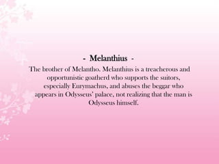 - Melanthius -
The brother of Melantho. Melanthius is a treacherous and
opportunistic goatherd who supports the suitors,
especially Eurymachus, and abuses the beggar who
appears in Odysseus’ palace, not realizing that the man is
Odysseus himself.
 