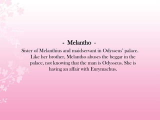 - Melantho -
Sister of Melanthius and maidservant in Odysseus’ palace.
Like her brother, Melantho abuses the beggar in the
palace, not knowing that the man is Odysseus. She is
having an affair with Eurymachus.
 