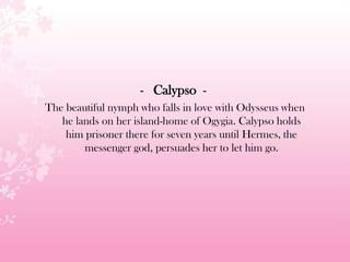 - Calypso -
The beautiful nymph who falls in love with Odysseus when
he lands on her island-home of Ogygia. Calypso holds
him prisoner there for seven years until Hermes, the
messenger god, persuades her to let him go.
 