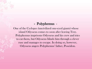 - Polyphemus -
One of the Cyclopes (uncivilized one-eyed giants) whose
island Odysseus comes to soon after leaving Troy.
Polyphemus imprisons Odysseus and his crew and tries
to eat them, but Odysseus blinds him through a clever
ruse and manages to escape. In doing so, however,
Odysseus angers Polyphemus’ father, Poseidon.
 