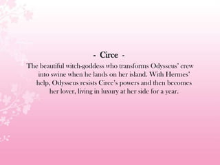 - Circe -
The beautiful witch-goddess who transforms Odysseus’ crew
into swine when he lands on her island. With Hermes’
help, Odysseus resists Circe’s powers and then becomes
her lover, living in luxury at her side for a year.
 