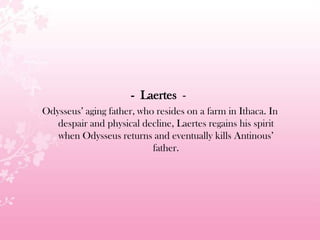 - Laertes -
Odysseus’ aging father, who resides on a farm in Ithaca. In
despair and physical decline, Laertes regains his spirit
when Odysseus returns and eventually kills Antinous’
father.
 