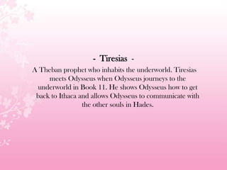- Tiresias -
A Theban prophet who inhabits the underworld. Tiresias
meets Odysseus when Odysseus journeys to the
underworld in Book 11. He shows Odysseus how to get
back to Ithaca and allows Odysseus to communicate with
the other souls in Hades.
 