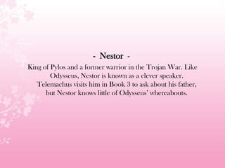 - Nestor -
King of Pylos and a former warrior in the Trojan War. Like
Odysseus, Nestor is known as a clever speaker.
Telemachus visits him in Book 3 to ask about his father,
but Nestor knows little of Odysseus’ whereabouts.
 