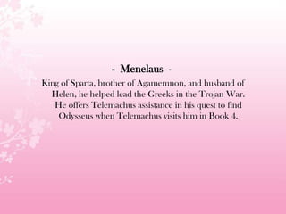 - Menelaus -
King of Sparta, brother of Agamemnon, and husband of
Helen, he helped lead the Greeks in the Trojan War.
He offers Telemachus assistance in his quest to find
Odysseus when Telemachus visits him in Book 4.
 
