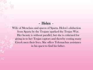 - Helen -
Wife of Menelaus and queen of Sparta. Helen’s abduction
from Sparta by the Trojans sparked the Trojan War.
Her beauty is without parallel, but she is criticized for
giving in to her Trojan captors and thereby costing many
Greek men their lives. She offers Telemachus assistance
in his quest to find his father.
 