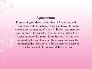 - Agamemnon -
Former king of Mycenae, brother of Menelaus, and
commander of the Achaean forces at Troy. Odysseus
encounters Agamemnon’s spirit in Hades. Agamemnon
was murdered by his wife, Clytemnestra, and her lover,
Aegisthus, upon his return from the war. He was later
avenged by his son Orestes. Their story is constantly
repeated in the Odyssey to offer an inverted image of
the fortunes of Odysseus and Telemachus.
 