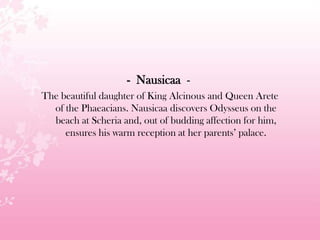 - Nausicaa -
The beautiful daughter of King Alcinous and Queen Arete
of the Phaeacians. Nausicaa discovers Odysseus on the
beach at Scheria and, out of budding affection for him,
ensures his warm reception at her parents’ palace.
 
