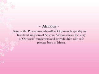 - Alcinous -
King of the Phaeacians, who offers Odysseus hospitality in
his island kingdom of Scheria. Alcinous hears the story
of Odysseus’ wanderings and provides him with safe
passage back to Ithaca.
 