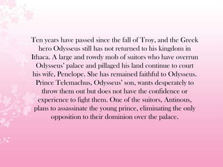 Ten years have passed since the fall of Troy, and the Greek
hero Odysseus still has not returned to his kingdom in
Ithaca. A large and rowdy mob of suitors who have overrun
Odysseus’ palace and pillaged his land continue to court
his wife, Penelope. She has remained faithful to Odysseus.
Prince Telemachus, Odysseus’ son, wants desperately to
throw them out but does not have the confidence or
experience to fight them. One of the suitors, Antinous,
plans to assassinate the young prince, eliminating the only
opposition to their dominion over the palace.
 