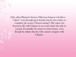 Like other Homeric heroes, Odysseus longs to win kleos
(―glory‖ won through great deeds), but he also wishes to
complete his nostos (―homecoming‖). He enjoys his
luxurious life with Calypso in an exotic land, but only to
a point. Eventually, he wants to return home, even
though he admits that his wife cannot compare with
Calypso.
 