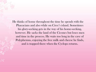 He thinks of home throughout the time he spends with the
Phaeacians and also while on Circe’s island. Sometimes
his glory-seeking gets in the way of his home-seeking,
however. He sacks the land of the Cicones but loses men
and time in the process. He waits too long in the cave of
Polyphemus, enjoying the free milk and cheese he finds,
and is trapped there when the Cyclops returns.
 