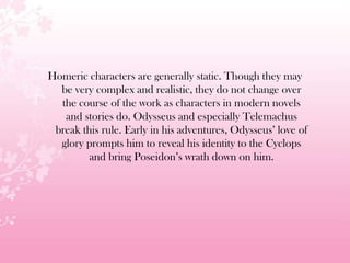 Homeric characters are generally static. Though they may
be very complex and realistic, they do not change over
the course of the work as characters in modern novels
and stories do. Odysseus and especially Telemachus
break this rule. Early in his adventures, Odysseus’ love of
glory prompts him to reveal his identity to the Cyclops
and bring Poseidon’s wrath down on him.
 