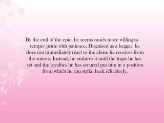 By the end of the epic, he seems much more willing to
temper pride with patience. Disguised as a beggar, he
does not immediately react to the abuse he receives from
the suitors. Instead, he endures it until the traps he has
set and the loyalties he has secured put him in a position
from which he can strike back effectively.
 