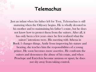 Telemachus
Just an infant when his father left for Troy, Telemachus is still
maturing when the Odyssey begins. He is wholly devoted to
his mother and to maintaining his father’s estate, but he does
not know how to protect them from the suitors. After all, it
has only been a few years since he first realized what the
suitors’ intentions were. His meeting with Athena in
Book 1 changes things. Aside from improving his stature and
bearing, she teaches him the responsibilities of a young
prince. He soon becomes more assertive. He confronts the
suitors and denounces the abuse of his estate, and when
Penelope and Eurycleia become anxious or upset, he does
not shy away from taking control.
 