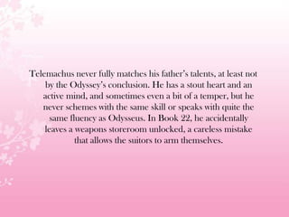 Telemachus never fully matches his father’s talents, at least not
by the Odyssey’s conclusion. He has a stout heart and an
active mind, and sometimes even a bit of a temper, but he
never schemes with the same skill or speaks with quite the
same fluency as Odysseus. In Book 22, he accidentally
leaves a weapons storeroom unlocked, a careless mistake
that allows the suitors to arm themselves.
 