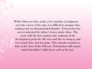 While Odysseus does make a few mistakes in judgment
over the course of the epic, it is difficult to imagine him
making such an absentminded blunder. Telemachus has
not yet inherited his father’s brassy pride either. The
scene with the bow captures the endpoint of his
development perfectly. He tries and tries to string it, and
very nearly does, but not quite. This episode reminds us
that, at the close of the Odyssey, Telemachus still cannot
match his father’s skills but is well on his way.
 