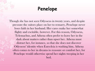 Penelope
Though she has not seen Odysseus in twenty years, and despite
pressure the suitors place on her to remarry, Penelope never
loses faith in her husband. Her cares make her somewhat
flighty and excitable, however. For this reason, Odysseus,
Telemachus, and Athena often prefer to leave her in the
dark about matters rather than upset her. Athena must
distract her, for instance, so that she does not discover
Odysseus’ identity when Eurycleia is washing him. Athena
often comes to her in dreams to reassure or comfort her, for
Penelope would otherwise spend her nights weeping in her
bed.
 