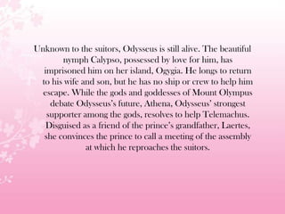 Unknown to the suitors, Odysseus is still alive. The beautiful
nymph Calypso, possessed by love for him, has
imprisoned him on her island, Ogygia. He longs to return
to his wife and son, but he has no ship or crew to help him
escape. While the gods and goddesses of Mount Olympus
debate Odysseus’s future, Athena, Odysseus’ strongest
supporter among the gods, resolves to help Telemachus.
Disguised as a friend of the prince’s grandfather, Laertes,
she convinces the prince to call a meeting of the assembly
at which he reproaches the suitors.
 