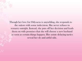 Though her love for Odysseus is unyielding, she responds to
the suitors with some indecision. She never refuses to
remarry outright. Instead, she puts off her decision and leads
them on with promises that she will choose a new husband
as soon as certain things happen. Her astute delaying tactics
reveal her sly and artful side.
 