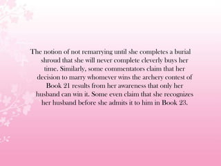 The notion of not remarrying until she completes a burial
shroud that she will never complete cleverly buys her
time. Similarly, some commentators claim that her
decision to marry whomever wins the archery contest of
Book 21 results from her awareness that only her
husband can win it. Some even claim that she recognizes
her husband before she admits it to him in Book 23.
 