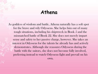 Athena
As goddess of wisdom and battle, Athena naturally has a soft spot
for the brave and wily Odysseus. She helps him out of many
tough situations, including his shipwreck in Book 5 and the
mismatched battle of Book 22. She does not merely impart
sense and safety to her passive charge, however. She takes an
interest in Odysseus for the talents he already has and actively
demonstrates. Although she reassures Odysseus during the
battle with the suitors, she does not become fully involved,
preferring instead to watch Odysseus fight and prevail on his
own.
 