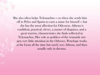 She also often helps Telemachus — as when she sends him
off to Pylos and Sparta to earn a name for himself — but
she has the most affection for Odysseus. Athena is
confident, practical, clever, a master of disguises, and a
great warrior, characteristics she finds reflected in
Telemachus. Her role as goddess of the womanly arts
gets very little attention in the Odyssey. Penelope works
at the loom all the time but rarely sees Athena, and then
usually only in dreams.
 