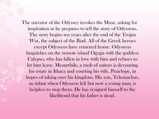 The narrator of the Odyssey invokes the Muse, asking for
inspiration as he prepares to tell the story of Odysseus.
The story begins ten years after the end of the Trojan
War, the subject of the Iliad. All of the Greek heroes
except Odysseus have returned home. Odysseus
languishes on the remote island Ogygia with the goddess
Calypso, who has fallen in love with him and refuses to
let him leave. Meanwhile, a mob of suitors is devouring
his estate in Ithaca and courting his wife, Penelope, in
hopes of taking over his kingdom. His son, Telemachus,
an infant when Odysseus left but now a young man, is
helpless to stop them. He has resigned himself to the
likelihood that his father is dead.
 