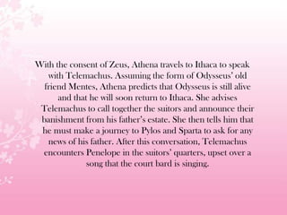 With the consent of Zeus, Athena travels to Ithaca to speak
with Telemachus. Assuming the form of Odysseus’ old
friend Mentes, Athena predicts that Odysseus is still alive
and that he will soon return to Ithaca. She advises
Telemachus to call together the suitors and announce their
banishment from his father’s estate. She then tells him that
he must make a journey to Pylos and Sparta to ask for any
news of his father. After this conversation, Telemachus
encounters Penelope in the suitors’ quarters, upset over a
song that the court bard is singing.
 