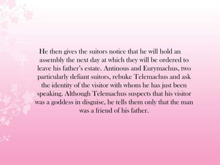 He then gives the suitors notice that he will hold an
assembly the next day at which they will be ordered to
leave his father’s estate. Antinous and Eurymachus, two
particularly defiant suitors, rebuke Telemachus and ask
the identity of the visitor with whom he has just been
speaking. Although Telemachus suspects that his visitor
was a goddess in disguise, he tells them only that the man
was a friend of his father.
 