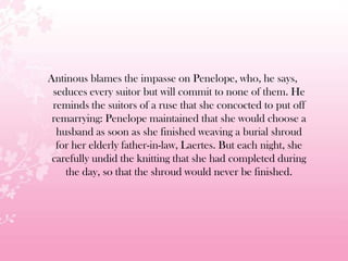 Antinous blames the impasse on Penelope, who, he says,
seduces every suitor but will commit to none of them. He
reminds the suitors of a ruse that she concocted to put off
remarrying: Penelope maintained that she would choose a
husband as soon as she finished weaving a burial shroud
for her elderly father-in-law, Laertes. But each night, she
carefully undid the knitting that she had completed during
the day, so that the shroud would never be finished.
 