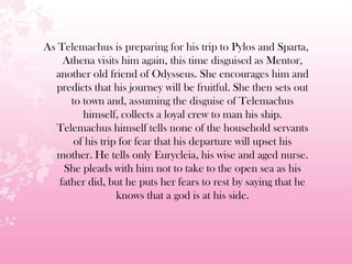 As Telemachus is preparing for his trip to Pylos and Sparta,
Athena visits him again, this time disguised as Mentor,
another old friend of Odysseus. She encourages him and
predicts that his journey will be fruitful. She then sets out
to town and, assuming the disguise of Telemachus
himself, collects a loyal crew to man his ship.
Telemachus himself tells none of the household servants
of his trip for fear that his departure will upset his
mother. He tells only Eurycleia, his wise and aged nurse.
She pleads with him not to take to the open sea as his
father did, but he puts her fears to rest by saying that he
knows that a god is at his side.
 