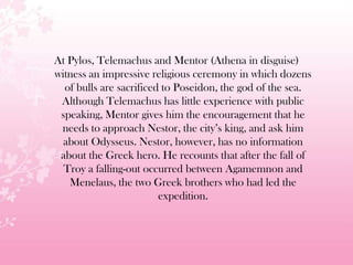At Pylos, Telemachus and Mentor (Athena in disguise)
witness an impressive religious ceremony in which dozens
of bulls are sacrificed to Poseidon, the god of the sea.
Although Telemachus has little experience with public
speaking, Mentor gives him the encouragement that he
needs to approach Nestor, the city’s king, and ask him
about Odysseus. Nestor, however, has no information
about the Greek hero. He recounts that after the fall of
Troy a falling-out occurred between Agamemnon and
Menelaus, the two Greek brothers who had led the
expedition.
 