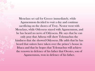 Menelaus set sail for Greece immediately, while
Agamemnon decided to wait a day and continue
sacrificing on the shores of Troy. Nestor went with
Menelaus, while Odysseus stayed with Agamemnon, and
he has heard no news of Odysseus. He says that he can
only pray that Athena will show Telemachus the
kindness that she showed Odysseus. He adds that he has
heard that suitors have taken over the prince’s house in
Ithaca and that he hopes that Telemachus will achieve
the renown in defence of his father that Orestes, son of
Agamemnon, won in defence of his father.
 