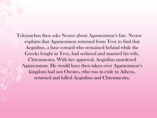 Telemachus then asks Nestor about Agamemnon’s fate. Nestor
explains that Agamemnon returned from Troy to find that
Aegisthus, a base coward who remained behind while the
Greeks fought in Troy, had seduced and married his wife,
Clytemnestra. With her approval, Aegisthus murdered
Agamemnon. He would have then taken over Agamemnon’s
kingdom had not Orestes, who was in exile in Athens,
returned and killed Aegisthus and Clytemnestra.
 
