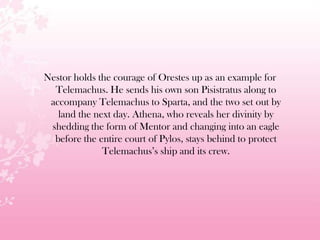 Nestor holds the courage of Orestes up as an example for
Telemachus. He sends his own son Pisistratus along to
accompany Telemachus to Sparta, and the two set out by
land the next day. Athena, who reveals her divinity by
shedding the form of Mentor and changing into an eagle
before the entire court of Pylos, stays behind to protect
Telemachus’s ship and its crew.
 
