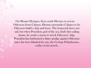 On Mount Olympus, Zeus sends Hermes to rescue
Odysseus from Calypso. Hermes persuades Calypso to let
Odysseus build a ship and leave. The homesick hero sets
sail, but when Poseidon, god of the sea, finds him sailing
home, he sends a storm to wreck Odysseus’ ship.
Poseidon has harboured a bitter grudge against Odysseus
since the hero blinded his son, the Cyclops Polyphemus,
earlier in his travels.
 