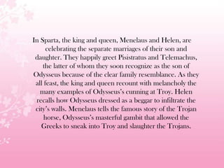 In Sparta, the king and queen, Menelaus and Helen, are
celebrating the separate marriages of their son and
daughter. They happily greet Pisistratus and Telemachus,
the latter of whom they soon recognize as the son of
Odysseus because of the clear family resemblance. As they
all feast, the king and queen recount with melancholy the
many examples of Odysseus’s cunning at Troy. Helen
recalls how Odysseus dressed as a beggar to infiltrate the
city’s walls. Menelaus tells the famous story of the Trojan
horse, Odysseus’s masterful gambit that allowed the
Greeks to sneak into Troy and slaughter the Trojans.
 