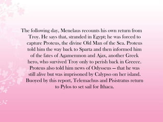 The following day, Menelaus recounts his own return from
Troy. He says that, stranded in Egypt; he was forced to
capture Proteus, the divine Old Man of the Sea. Proteus
told him the way back to Sparta and then informed him
of the fates of Agamemnon and Ajax, another Greek
hero, who survived Troy only to perish back in Greece.
Proteus also told him news of Odysseus — that he was
still alive but was imprisoned by Calypso on her island.
Buoyed by this report, Telemachus and Pisistratus return
to Pylos to set sail for Ithaca.
 