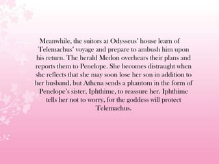 Meanwhile, the suitors at Odysseus’ house learn of
Telemachus’ voyage and prepare to ambush him upon
his return. The herald Medon overhears their plans and
reports them to Penelope. She becomes distraught when
she reflects that she may soon lose her son in addition to
her husband, but Athena sends a phantom in the form of
Penelope’s sister, Iphthime, to reassure her. Iphthime
tells her not to worry, for the goddess will protect
Telemachus.
 