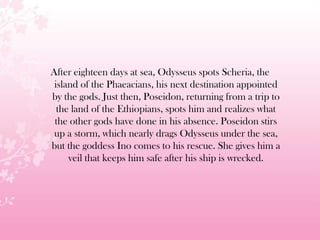 After eighteen days at sea, Odysseus spots Scheria, the
island of the Phaeacians, his next destination appointed
by the gods. Just then, Poseidon, returning from a trip to
the land of the Ethiopians, spots him and realizes what
the other gods have done in his absence. Poseidon stirs
up a storm, which nearly drags Odysseus under the sea,
but the goddess Ino comes to his rescue. She gives him a
veil that keeps him safe after his ship is wrecked.
 