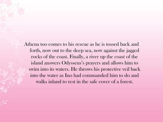 Athena too comes to his rescue as he is tossed back and
forth, now out to the deep sea, now against the jagged
rocks of the coast. Finally, a river up the coast of the
island answers Odysseus’s prayers and allows him to
swim into its waters. He throws his protective veil back
into the water as Ino had commanded him to do and
walks inland to rest in the safe cover of a forest.
 