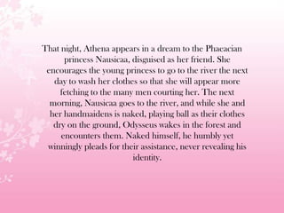 That night, Athena appears in a dream to the Phaeacian
princess Nausicaa, disguised as her friend. She
encourages the young princess to go to the river the next
day to wash her clothes so that she will appear more
fetching to the many men courting her. The next
morning, Nausicaa goes to the river, and while she and
her handmaidens is naked, playing ball as their clothes
dry on the ground, Odysseus wakes in the forest and
encounters them. Naked himself, he humbly yet
winningly pleads for their assistance, never revealing his
identity.
 