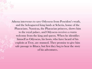 Athena intervenes to save Odysseus from Poseidon’s wrath,
and the beleaguered king lands at Scheria, home of the
Phaeacians. Nausicaa, the Phaeacian princess, shows him
to the royal palace, and Odysseus receives a warm
welcome from the king and queen. When he identifies
himself as Odysseus, his hosts, who have heard of his
exploits at Troy, are stunned. They promise to give him
safe passage to Ithaca, but first they beg to hear the story
of his adventures.
 
