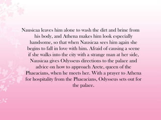 Nausicaa leaves him alone to wash the dirt and brine from
his body, and Athena makes him look especially
handsome, so that when Nausicaa sees him again she
begins to fall in love with him. Afraid of causing a scene
if she walks into the city with a strange man at her side,
Nausicaa gives Odysseus directions to the palace and
advice on how to approach Arete, queen of the
Phaeacians, when he meets her. With a prayer to Athena
for hospitality from the Phaeacians, Odysseus sets out for
the palace.
 